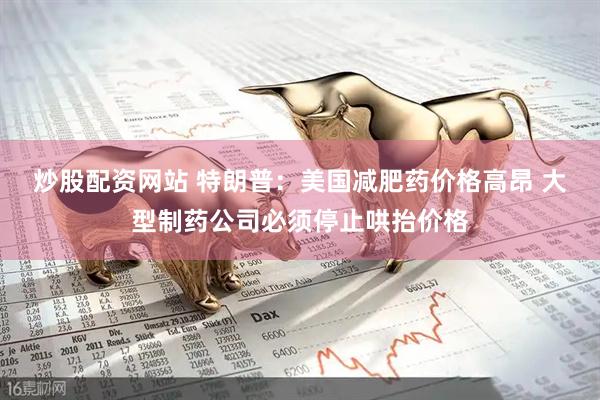 炒股配资网站 特朗普：美国减肥药价格高昂 大型制药公司必须停止哄抬价格
