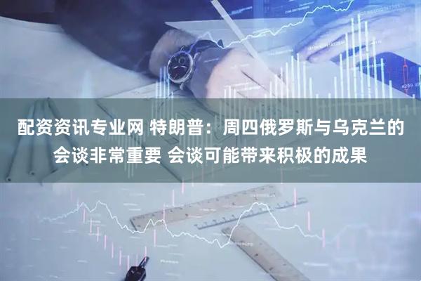 配资资讯专业网 特朗普：周四俄罗斯与乌克兰的会谈非常重要 会谈可能带来积极的成果