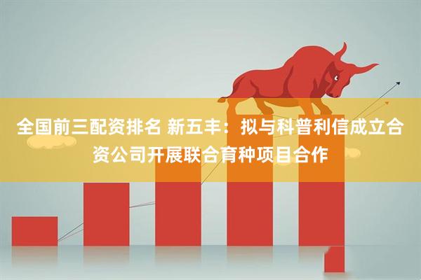 全国前三配资排名 新五丰:拟与科普利信成立合资公司开展联合育种项目合作