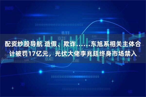 配资炒股导航 造假、欺诈……东旭系相关主体合计被罚17亿元,光伏大佬李兆廷终身市场禁入