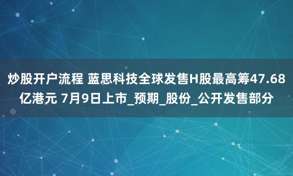 炒股开户流程 蓝思科技全球发售H股最高筹47.68亿港元 7月9日上市_预期_股份_公开发售部分