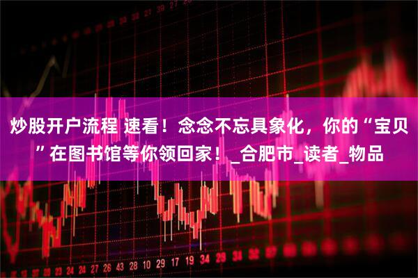 炒股开户流程 速看！念念不忘具象化，你的“宝贝”在图书馆等你领回家！_合肥市_读者_物品