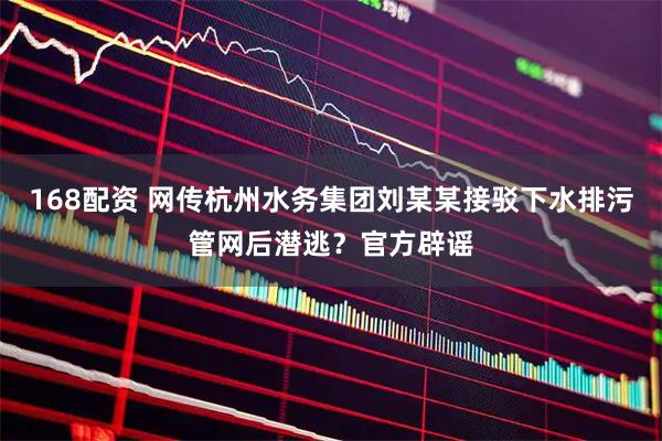 168配资 网传杭州水务集团刘某某接驳下水排污管网后潜逃？官方辟谣