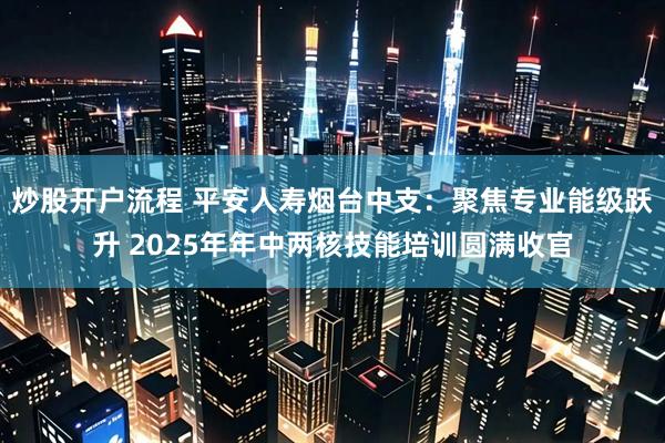 炒股开户流程 平安人寿烟台中支：聚焦专业能级跃升 2025年年中两核技能培训圆满收官