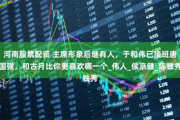 河南股票配资 主席形象后继有人，于和伟已接班唐国强，和古月比你更喜欢哪一个_伟人_侯京健_陈独秀