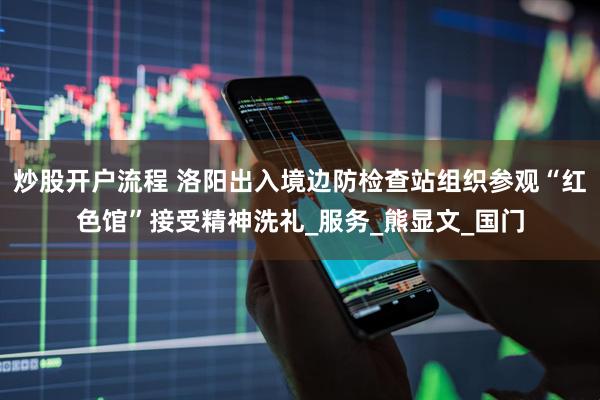 炒股开户流程 洛阳出入境边防检查站组织参观“红色馆”接受精神洗礼_服务_熊显文_国门
