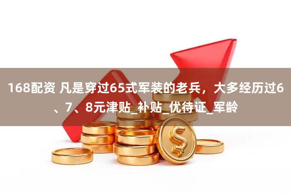 168配资 凡是穿过65式军装的老兵，大多经历过6、7、8元津贴_补贴_优待证_军龄