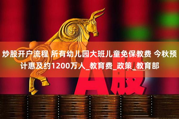 炒股开户流程 所有幼儿园大班儿童免保教费 今秋预计惠及约1200万人_教育费_政策_教育部