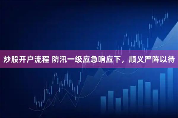 炒股开户流程 防汛一级应急响应下，顺义严阵以待