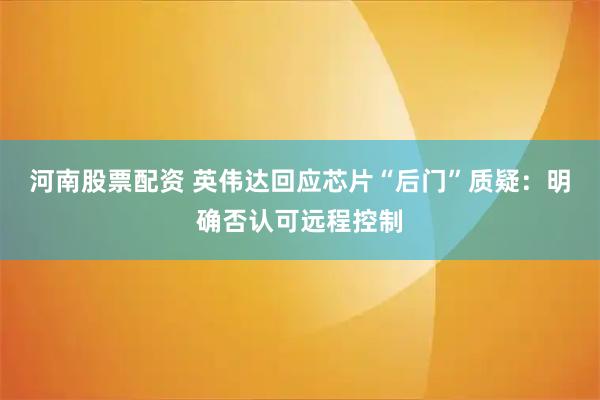 河南股票配资 英伟达回应芯片“后门”质疑：明确否认可远程控制