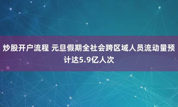 炒股开户流程 元旦假期全社会跨区域人员流动量预计达5.9亿人次