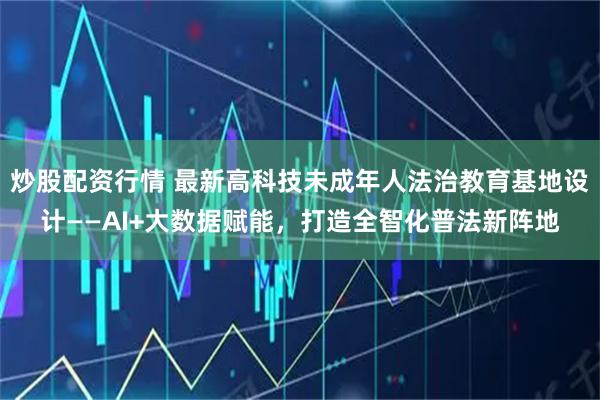 炒股配资行情 最新高科技未成年人法治教育基地设计——AI+大数据赋能，打造全智化普法新阵地