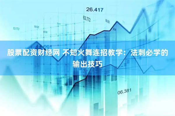 股票配资财经网 不知火舞连招教学：法刺必学的输出技巧