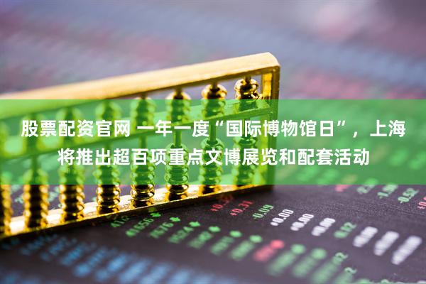 股票配资官网 一年一度“国际博物馆日”，上海将推出超百项重点文博展览和配套活动