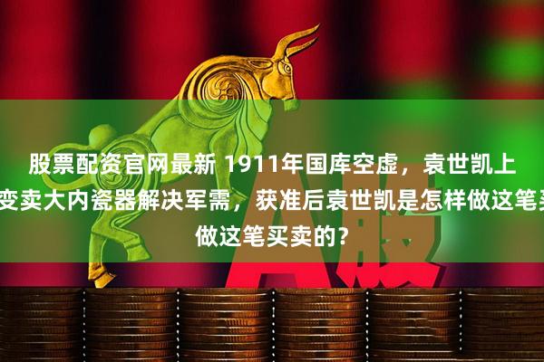 股票配资官网最新 1911年国库空虚，袁世凯上奏朝廷变卖大内瓷器解决军需，获准后袁世凯是怎样做这笔买卖的？