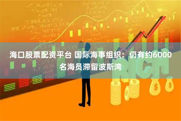 海口股票配资平台 国际海事组织：仍有约6000名海员滞留波斯湾