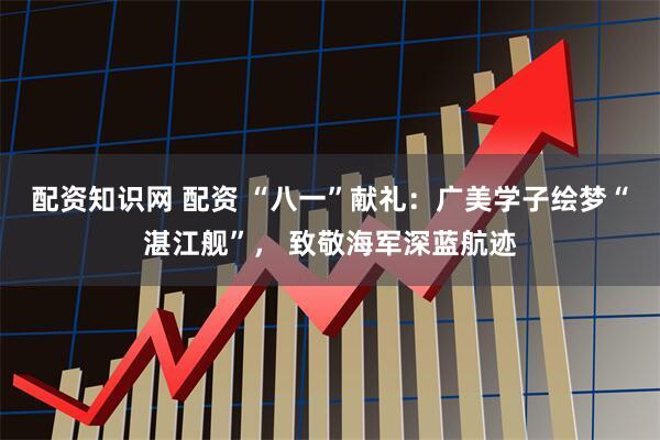 配资知识网 配资 “八一”献礼：广美学子绘梦“湛江舰”， 致敬海军深蓝航迹