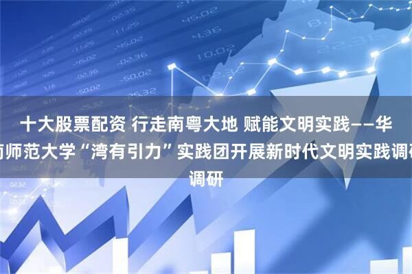 十大股票配资 行走南粤大地 赋能文明实践——华南师范大学“湾有引力”实践团开展新时代文明实践调研