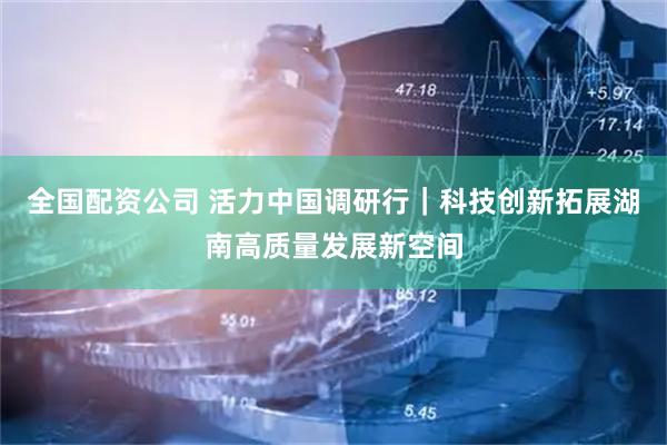 全国配资公司 活力中国调研行｜科技创新拓展湖南高质量发展新空间