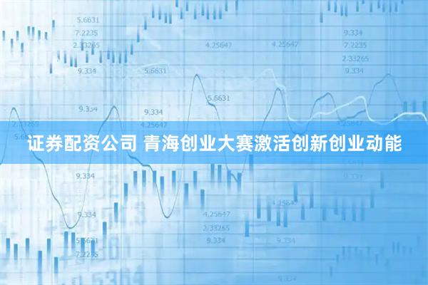 证券配资公司 青海创业大赛激活创新创业动能