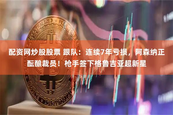 配资网炒股股票 跟队：连续7年亏损，阿森纳正酝酿裁员！枪手签下格鲁吉亚超新星