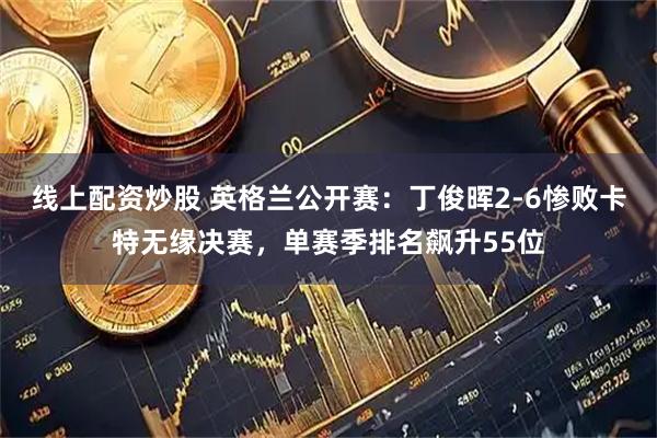 线上配资炒股 英格兰公开赛：丁俊晖2-6惨败卡特无缘决赛，单赛季排名飙升55位