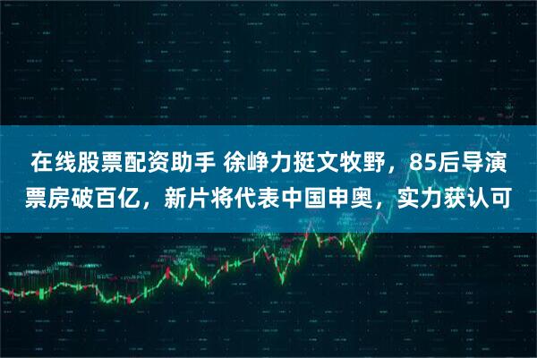 在线股票配资助手 徐峥力挺文牧野，85后导演票房破百亿，新片将代表中国申奥，实力获认可