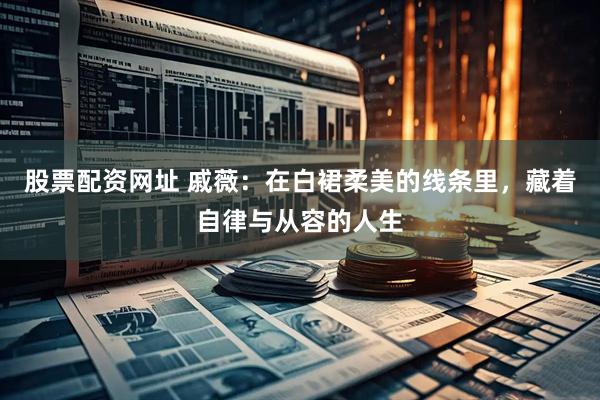 股票配资网址 戚薇：在白裙柔美的线条里，藏着自律与从容的人生