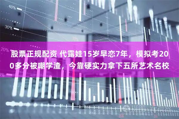 股票正规配资 代露娃15岁早恋7年，模拟考200多分被嘲学渣，今靠硬实力拿下五所艺术名校